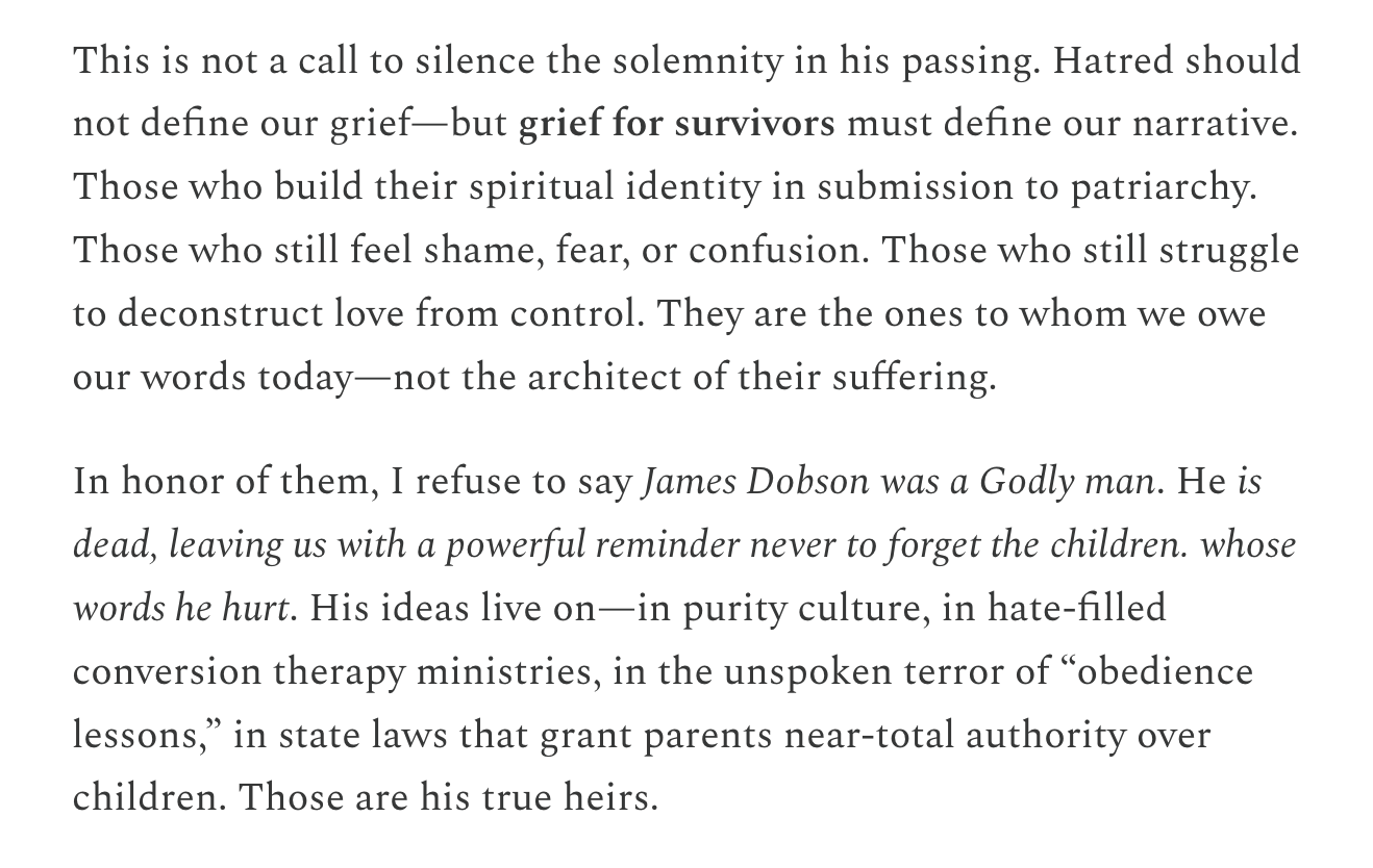 This is not a call to silence the solemnity in his passing. Hatred should not define our grief—but grief for survivors must define our narrative. Those who build their spiritual identity in submission to patriarchy. Those who still feel shame, fear, or confusion. Those who still struggle to deconstruct love from control. They are the ones to whom we owe our words today—not the architect of their suffering. In honor of them, I refuse to say James Dobson was a Godly man. He is dead, leaving us with a powerful reminder never to forget the children. whose words he hurt. His ideas live on—in purity culture, in hate-filled conversion therapy ministries, in the unspoken terror of “obedience lessons,” in state laws that grant parents near-total authority over children. Those are his true heirs.