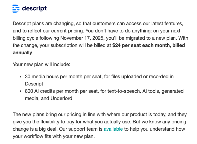 Descript plans are changing, so that customers can access our latest features, and to reflect our current pricing. You don’t have to do anything: on your next billing cycle following November 17, 2025, you’ll be migrated to a new plan. With the change, your subscription will be billed at $24 per seat each month, billed annually. Your new plan will include: 30 media hours per month per seat, for files uploaded or recorded in Descript 800 AI credits per month per seat, for text-to-speech, AI tools, generated media, and Underlord The new plans bring our pricing in line with where our product is today, and they give you the flexibility to pay for what you actually use. But we know any pricing change is a big deal. Our support team is available to help you understand how your workflow fits with your new plan.